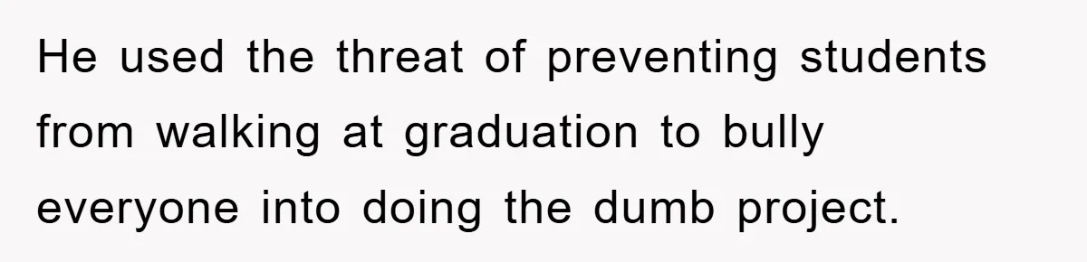 He used the threat of preventing students from walking at graduation to bully everyone into doing the dumb project.
