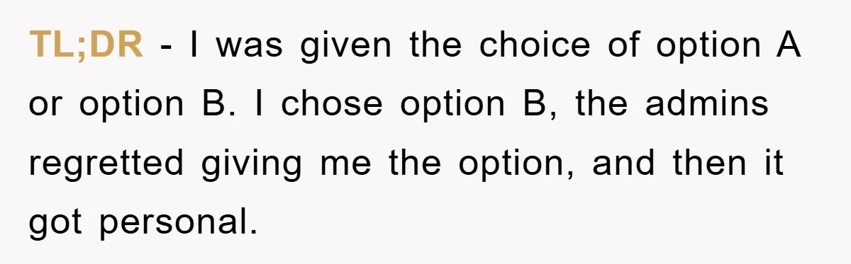 TL;DR - I was given the choice of option A or option B. I chose option B, the admins regretted giving me the option, and then it got personal.