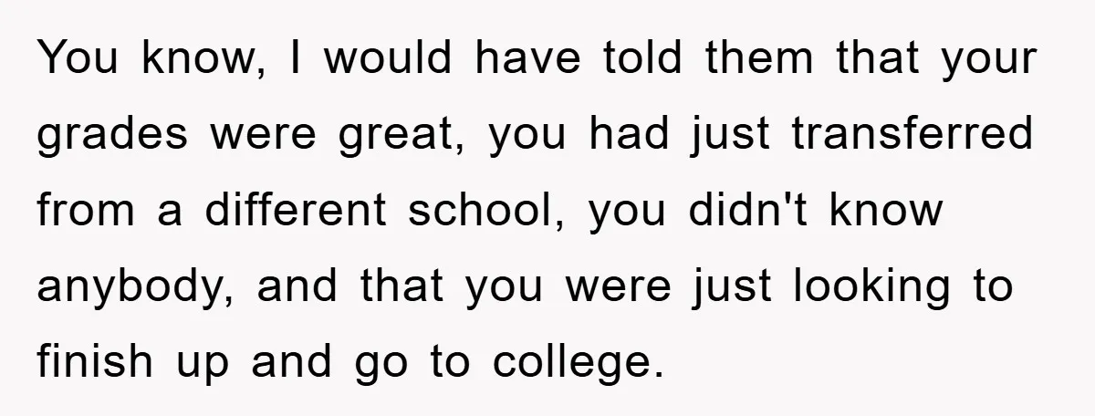 You know, I would have told them that your grades were great, you had just transferred from a different school, you didn't know anybody, and that you were just looking...
