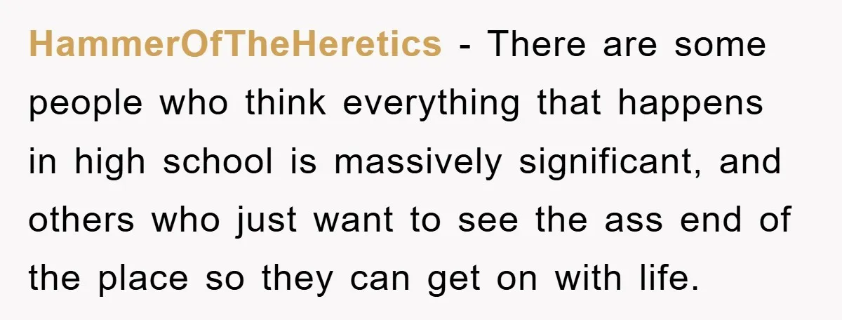 HammerOfTheHeretics − There are some people who think everything that happens in high school is massively significant, and others who just want to see the ass end of the place...