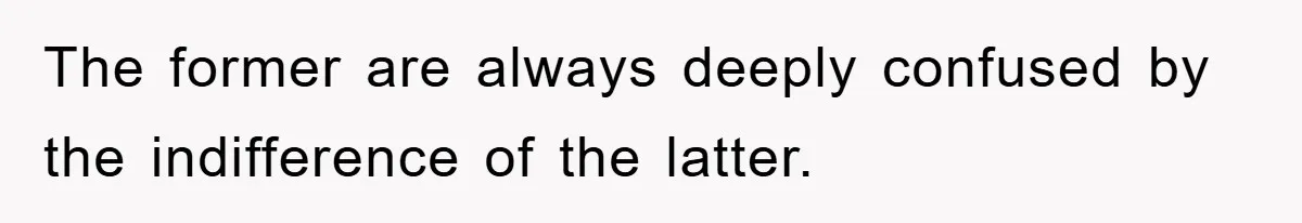 The former are always deeply confused by the indifference of the latter.