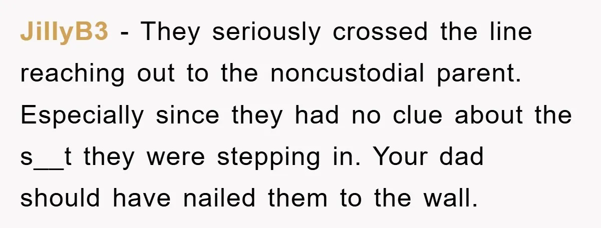 JillyB3 − They seriously crossed the line reaching out to the noncustodial parent. Especially since they had no clue about the s__t they were stepping in. Your dad should have...