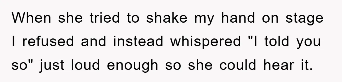 When she tried to shake my hand on stage I refused and instead whispered "I told you so" just loud enough so she could hear it.