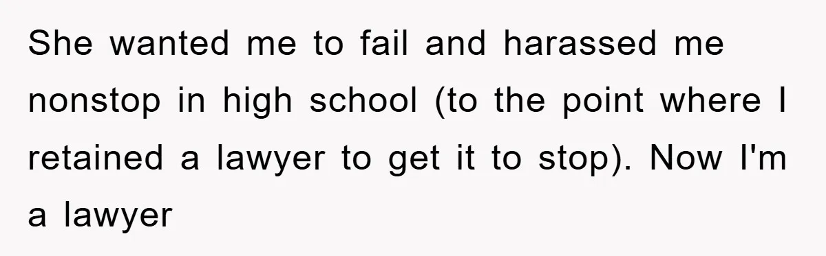 She wanted me to fail and harassed me nonstop in high school (to the point where I retained a lawyer to get it to stop). Now I'm a lawyer
