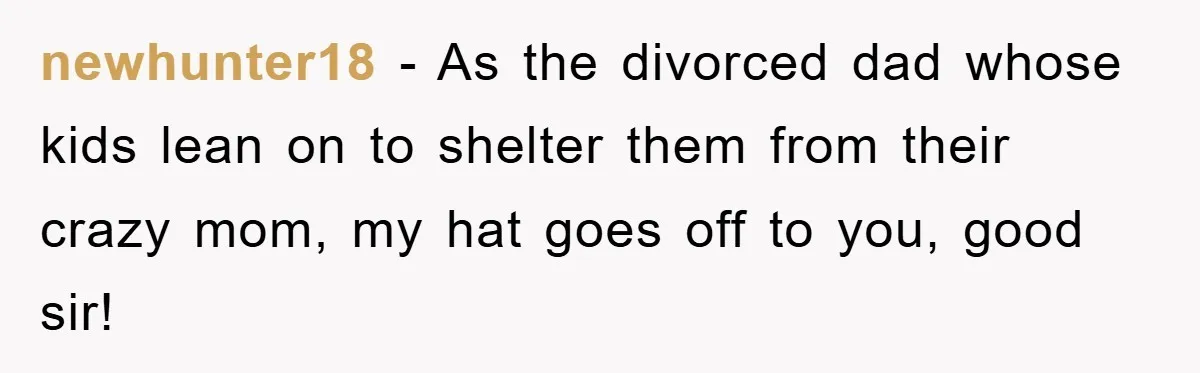 newhunter18 − As the divorced dad whose kids lean on to shelter them from their crazy mom, my hat goes off to you, good sir!