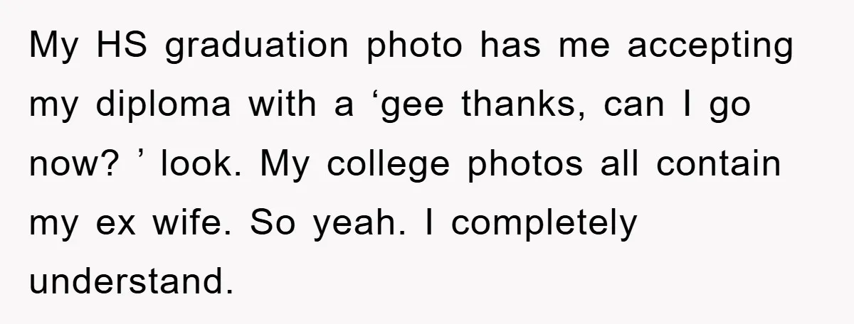 My HS graduation photo has me accepting my diploma with a ‘gee thanks, can I go now? ’ look. My college photos all contain my ex wife. So yeah. I...