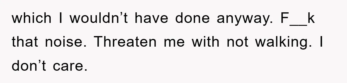 which I wouldn’t have done anyway. F__k that noise. Threaten me with not walking. I don’t care.