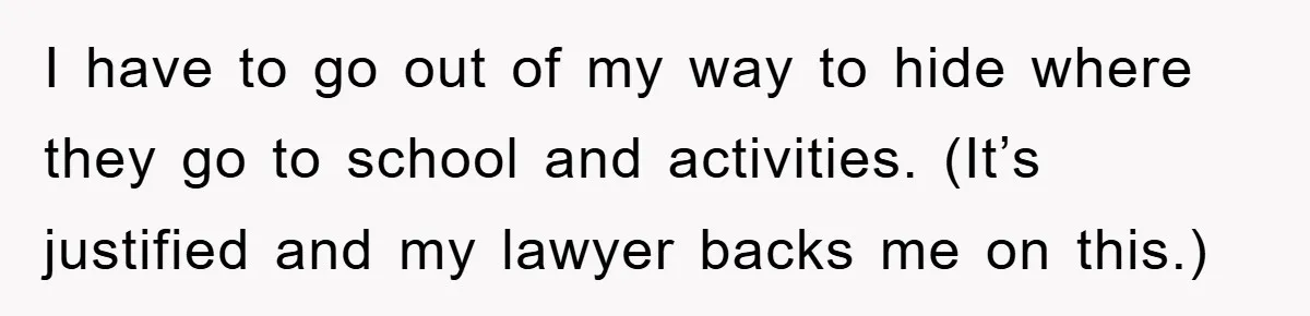 I have to go out of my way to hide where they go to school and activities. (It’s justified and my lawyer backs me on this.)