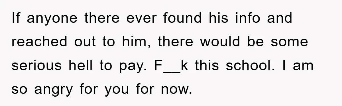 If anyone there ever found his info and reached out to him, there would be some serious hell to pay. F__k this school. I am so angry for you for...