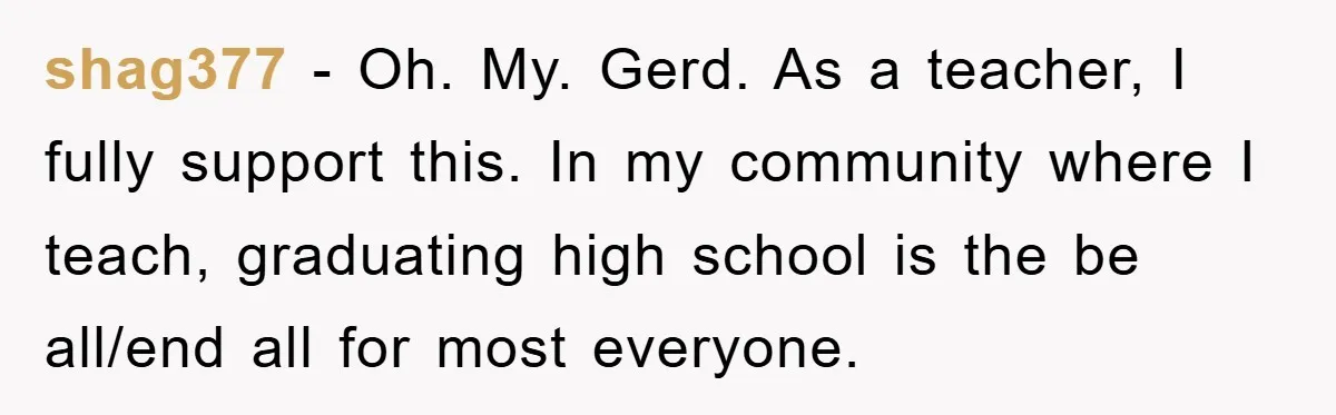 shag377 − Oh. My. Gerd. As a teacher, I fully support this. In my community where I teach, graduating high school is the be all/end all for most everyone.
