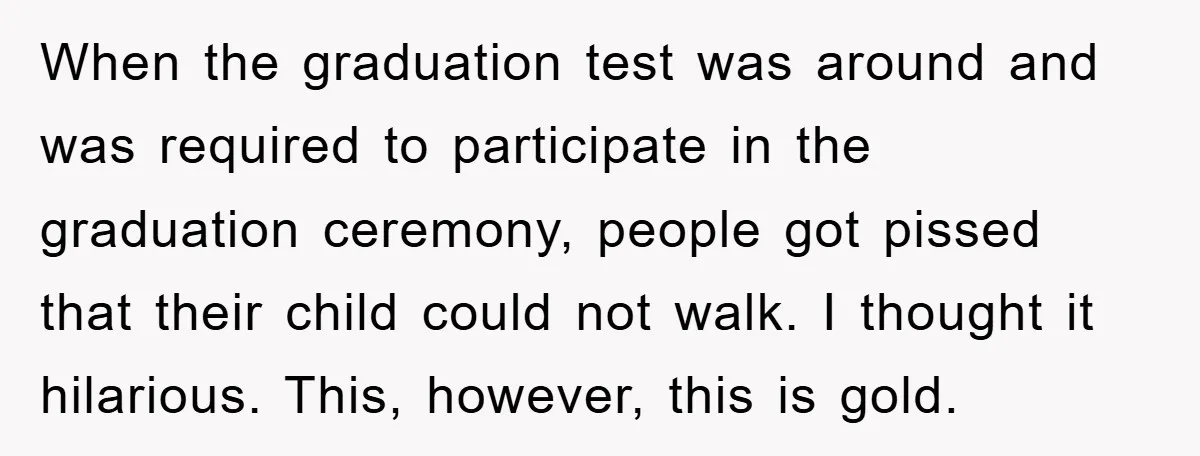When the graduation test was around and was required to participate in the graduation ceremony, people got pissed that their child could not walk. I thought it hilarious. This, however,...