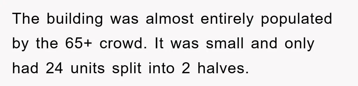 The building was almost entirely populated by the 65+ crowd. It was small and only had 24 units split into 2 halves.