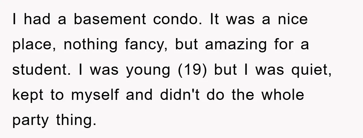 I had a basement condo. It was a nice place, nothing fancy, but amazing for a student. I was young (19) but I was quiet, kept to myself and didn't...