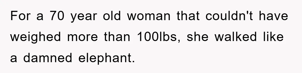 For a 70 year old woman that couldn't have weighed more than 100lbs, she walked like a damned elephant.