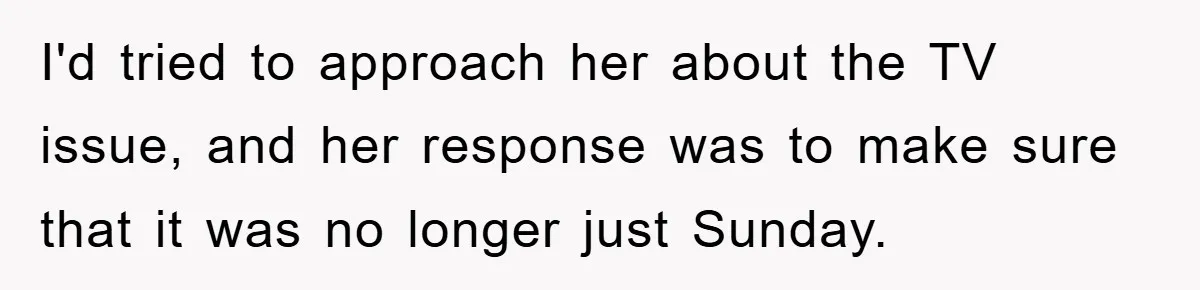 I'd tried to approach her about the TV issue, and her response was to make sure that it was no longer just Sunday.