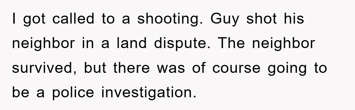 I got called to a shooting. Guy shot his neighbor in a land dispute. The neighbor survived, but there was of course going to be a police investigation.