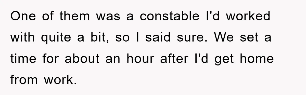 One of them was a constable I'd worked with quite a bit, so I said sure. We set a time for about an hour after I'd get home from work.