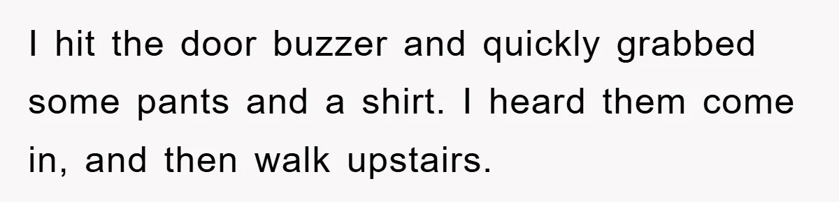 I hit the door buzzer and quickly grabbed some pants and a shirt. I heard them come in, and then walk upstairs.