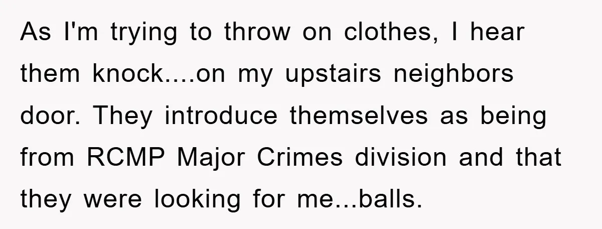 As I'm trying to throw on clothes, I hear them knock....on my upstairs neighbors door. They introduce themselves as being from RCMP Major Crimes division and that they were looking...