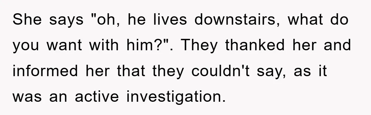 She says "oh, he lives downstairs, what do you want with him?". They thanked her and informed her that they couldn't say, as it was an active investigation.