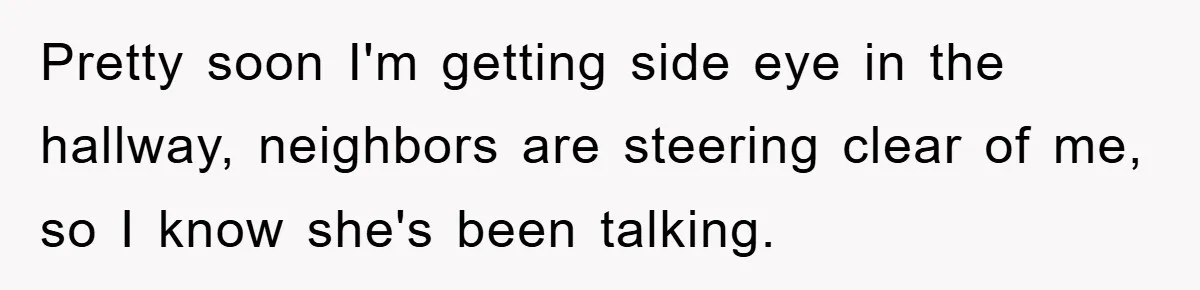 Pretty soon I'm getting side eye in the hallway, neighbors are steering clear of me, so I know she's been talking.
