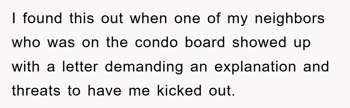 I found this out when one of my neighbors who was on the condo board showed up with a letter demanding an explanation and threats to have me kicked out.