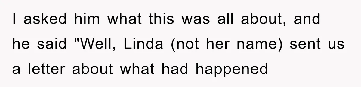 I asked him what this was all about, and he said "Well, Linda (not her name) sent us a letter about what had happened