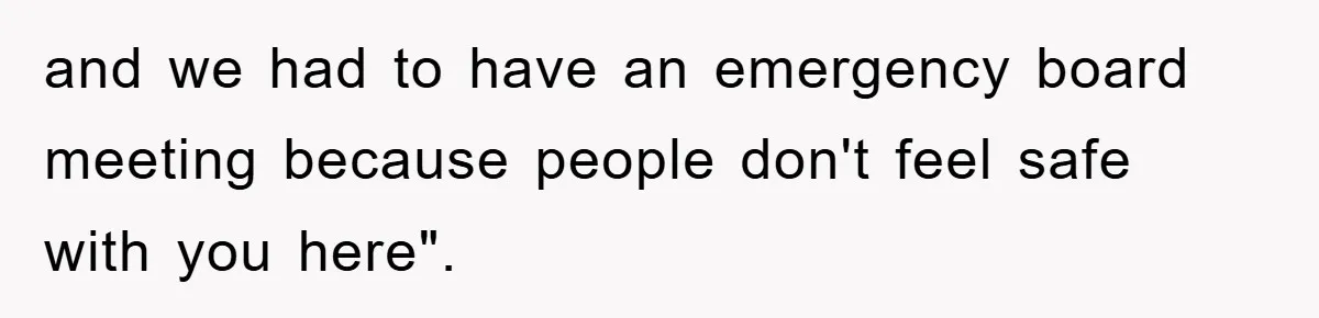 and we had to have an emergency board meeting because people don't feel safe with you here".