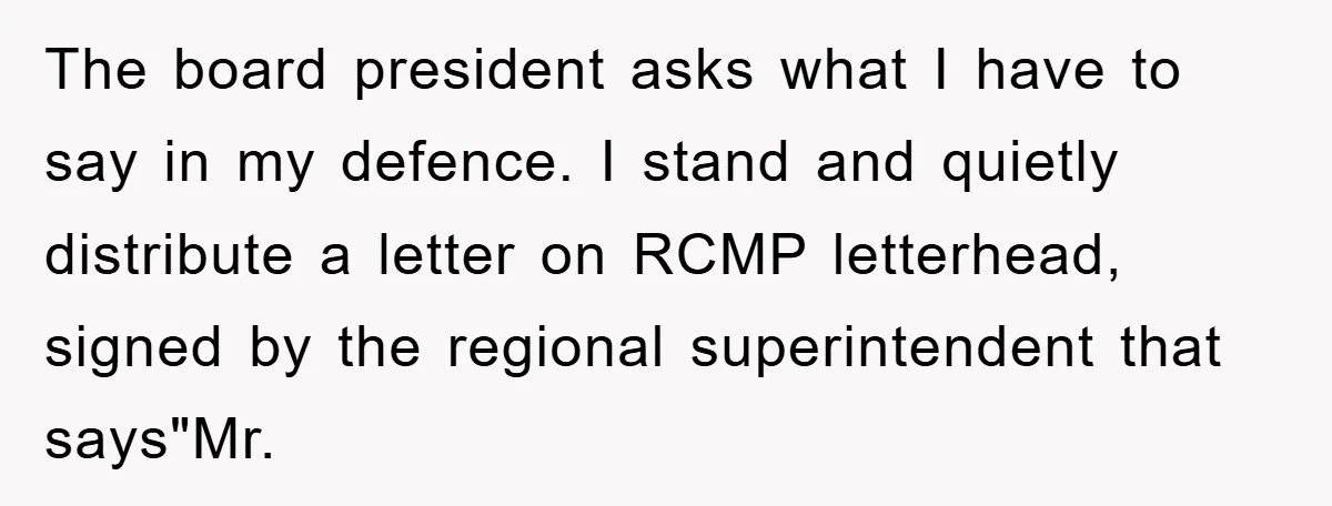The board president asks what I have to say in my defence. I stand and quietly distribute a letter on RCMP letterhead, signed by the regional superintendent that says"Mr.