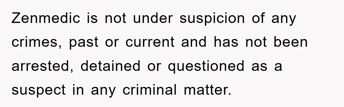 Zenmedic is not under suspicion of any crimes, past or current and has not been arrested, detained or questioned as a suspect in any criminal matter.