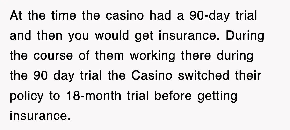 At the time the casino had a 90-day trial and then you would get insurance. During the course of them working there during the 90 day trial the Casino switched...