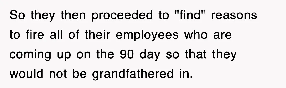 So they then proceeded to "find" reasons to fire all of their employees who are coming up on the 90 day so that they would not be grandfathered in.