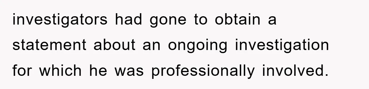investigators had gone to obtain a statement about an ongoing investigation for which he was professionally involved.