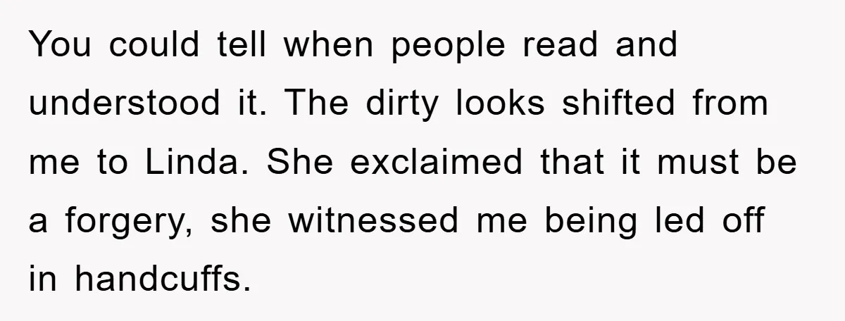 You could tell when people read and understood it. The dirty looks shifted from me to Linda. She exclaimed that it must be a forgery, she witnessed me being led...