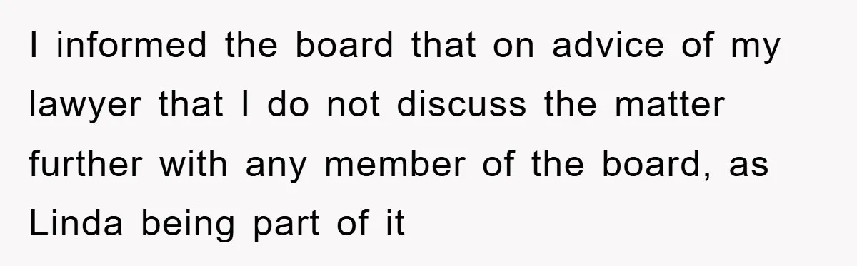 I informed the board that on advice of my lawyer that I do not discuss the matter further with any member of the board, as Linda being part of it