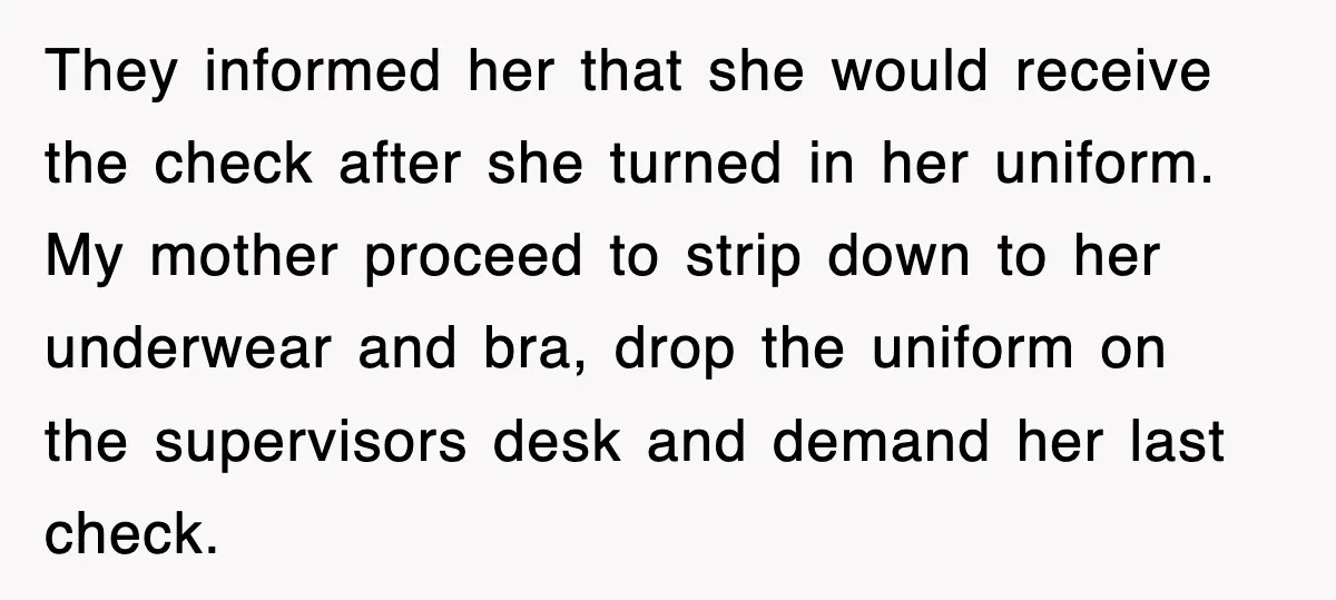 They informed her that she would receive the check after she turned in her uniform. My mother proceed to strip down to her underwear and bra, drop the uniform on...