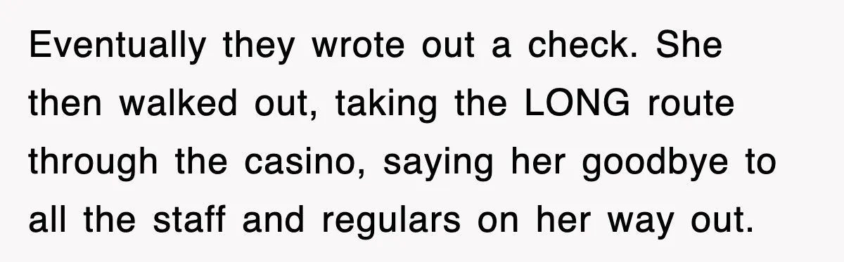 Eventually they wrote out a check. She then walked out, taking the LONG route through the casino, saying her goodbye to all the staff and regulars on her way out.