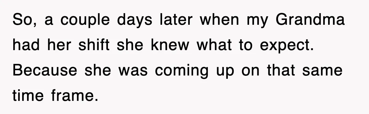 So, a couple days later when my Grandma had her shift she knew what to expect. Because she was coming up on that same time frame.