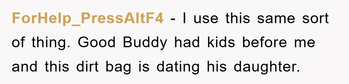 ForHelp_PressAltF4 − I use this same sort of thing. Good Buddy had kids before me and this dirt bag is dating his daughter.