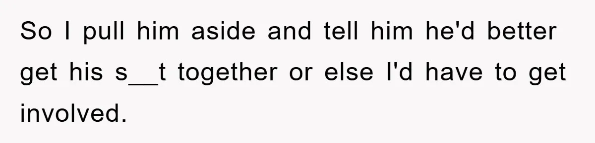 So I pull him aside and tell him he'd better get his s__t together or else I'd have to get involved.
