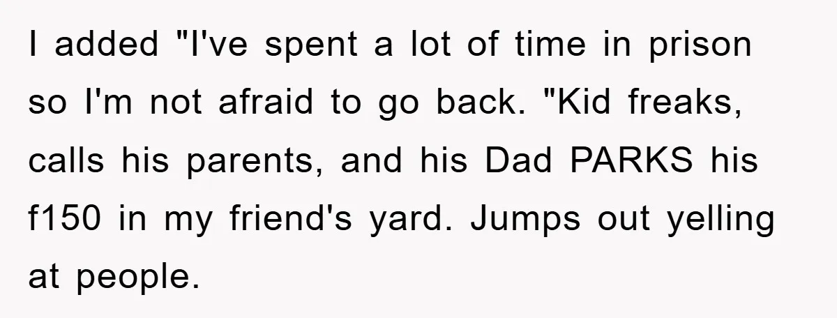 I added "I've spent a lot of time in prison so I'm not afraid to go back. "Kid freaks, calls his parents, and his Dad PARKS his f150 in my...