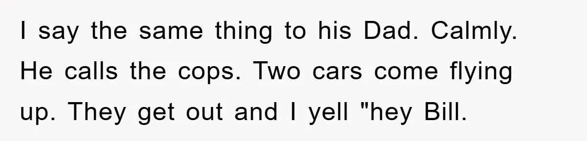I say the same thing to his Dad. Calmly. He calls the cops. Two cars come flying up. They get out and I yell "hey Bill.