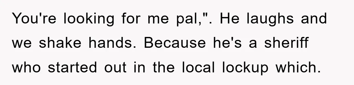 You're looking for me pal,". He laughs and we shake hands. Because he's a sheriff who started out in the local lockup which.