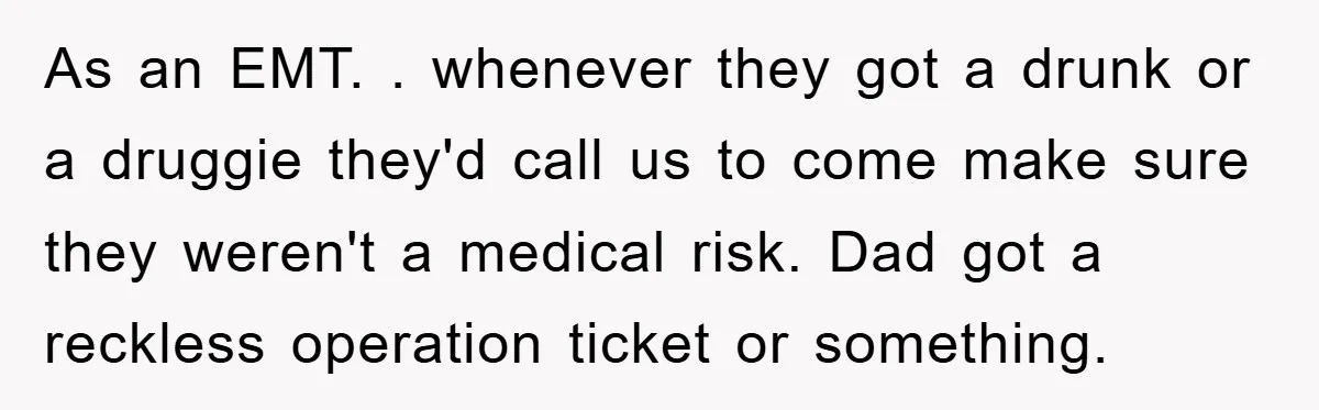 As an EMT. . whenever they got a drunk or a druggie they'd call us to come make sure they weren't a medical risk. Dad got a reckless operation ticket...
