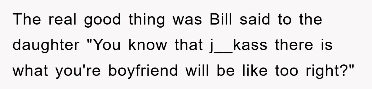 The real good thing was Bill said to the daughter "You know that j__kass there is what you're boyfriend will be like too right?"
