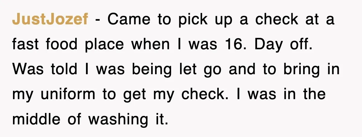 JustJozef − Came to pick up a check at a fast food place when I was 16. Day off. Was told I was being let go and to bring in...
