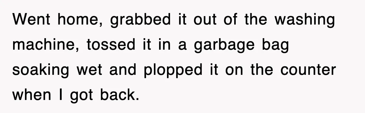 Went home, grabbed it out of the washing machine, tossed it in a garbage bag soaking wet and plopped it on the counter when I got back.