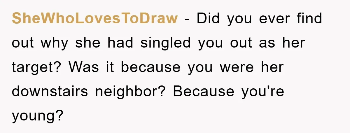 SheWhoLovesToDraw − Did you ever find out why she had singled you out as her target? Was it because you were her downstairs neighbor? Because you're young?