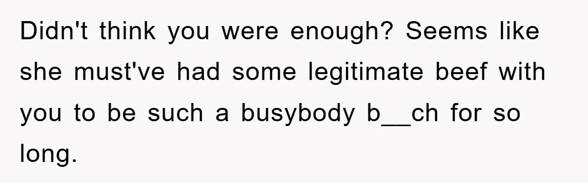 Didn't think you were enough? Seems like she must've had some legitimate beef with you to be such a busybody b__ch for so long.