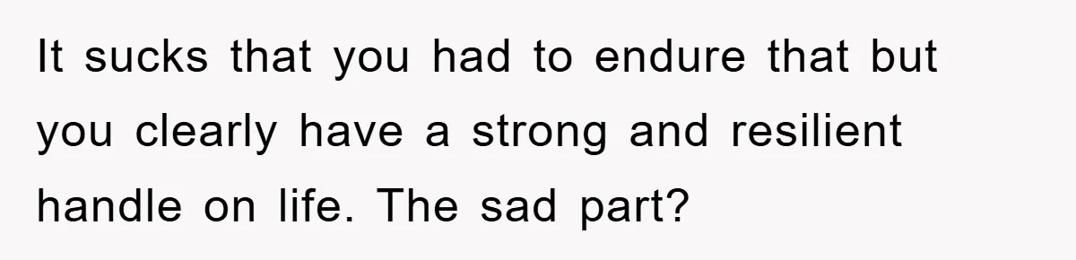 It sucks that you had to endure that but you clearly have a strong and resilient handle on life. The sad part?